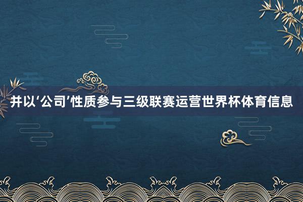 并以‘公司’性质参与三级联赛运营世界杯体育信息