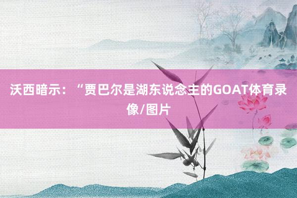 沃西暗示：“贾巴尔是湖东说念主的GOAT体育录像/图片