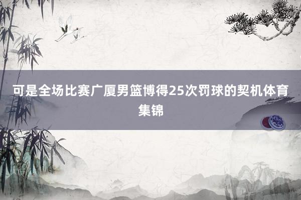 可是全场比赛广厦男篮博得25次罚球的契机体育集锦