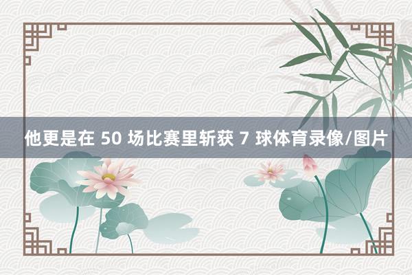 他更是在 50 场比赛里斩获 7 球体育录像/图片