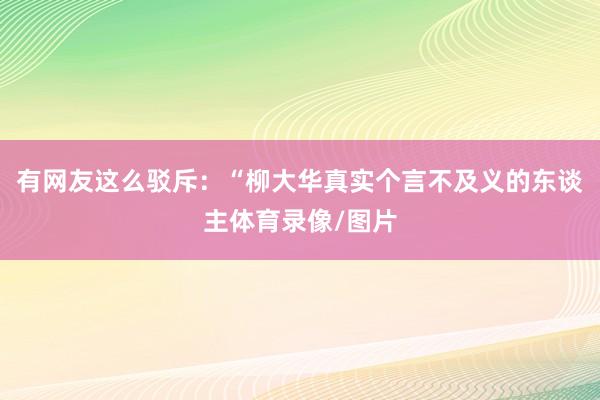 有网友这么驳斥：“柳大华真实个言不及义的东谈主体育录像/图片