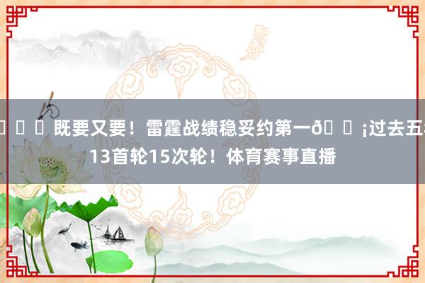 😍既要又要！雷霆战绩稳妥约第一🍡过去五年13首轮15次轮！体育赛事直播