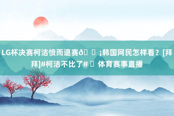 LG杯决赛柯洁愤而退赛😡韩国网民怎样看？[拜拜]#柯洁不比了# ​体育赛事直播
