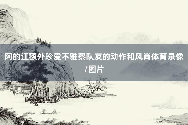 阿的江额外珍爱不雅察队友的动作和风尚体育录像/图片