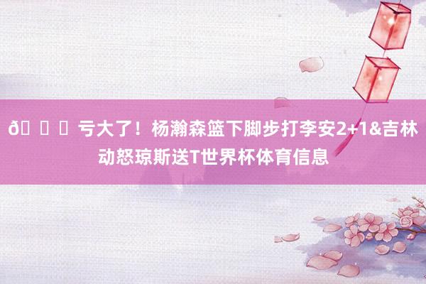 🙄亏大了！杨瀚森篮下脚步打李安2+1&吉林动怒琼斯送T世界杯体育信息