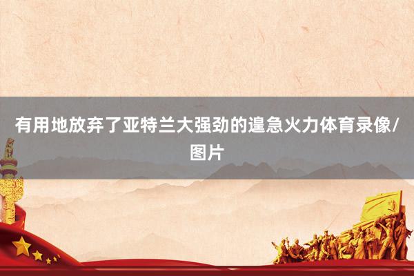 有用地放弃了亚特兰大强劲的遑急火力体育录像/图片