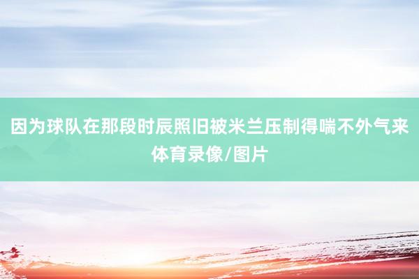 因为球队在那段时辰照旧被米兰压制得喘不外气来体育录像/图片