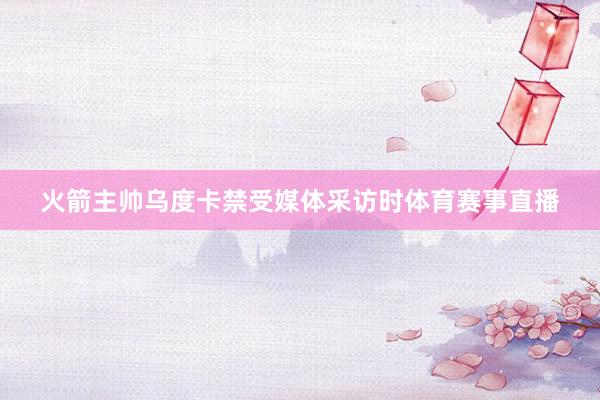 火箭主帅乌度卡禁受媒体采访时体育赛事直播