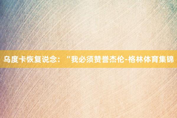 乌度卡恢复说念：“我必须赞誉杰伦-格林体育集锦