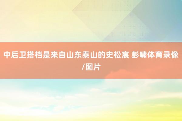 中后卫搭档是来自山东泰山的史松宸 彭啸体育录像/图片