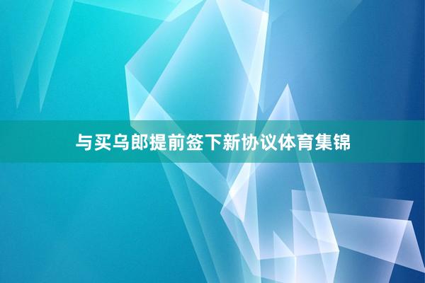 与买乌郎提前签下新协议体育集锦
