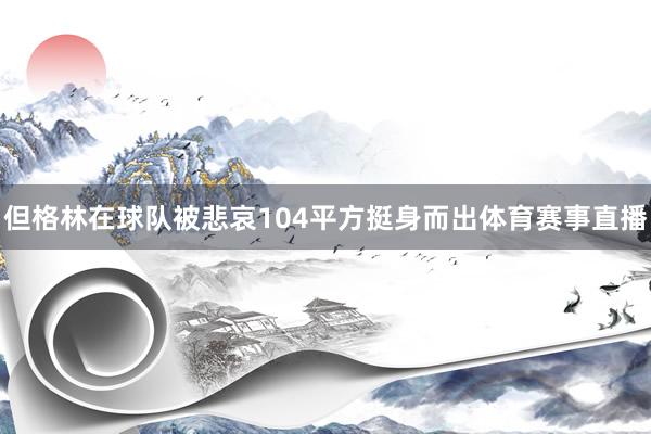 但格林在球队被悲哀104平方挺身而出体育赛事直播