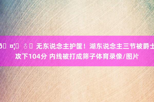 🤦‍♂️无东说念主护筐！湖东说念主三节被爵士攻下104分 内线被打成筛子体育录像/图片