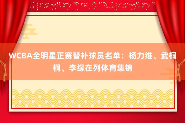 WCBA全明星正赛替补球员名单：杨力维、武桐桐、李缘在列体育集锦