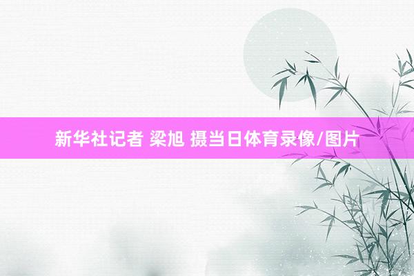 新华社记者 梁旭 摄当日体育录像/图片