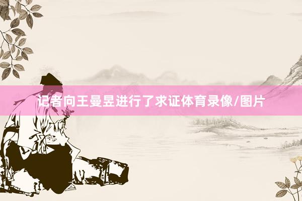 记者向王曼昱进行了求证体育录像/图片