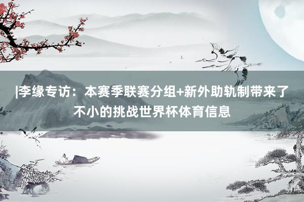 |李缘专访：本赛季联赛分组+新外助轨制带来了不小的挑战世界杯体育信息