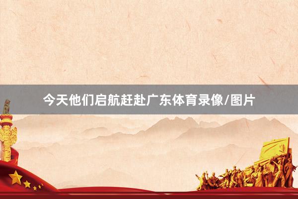 今天他们启航赶赴广东体育录像/图片