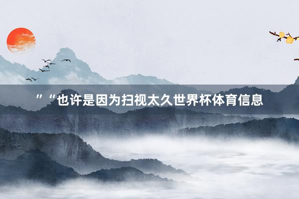 ”“也许是因为扫视太久世界杯体育信息