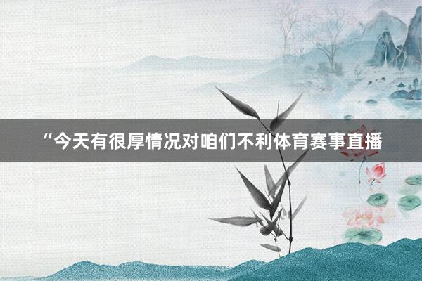 “今天有很厚情况对咱们不利体育赛事直播