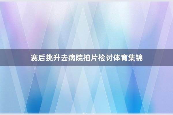 赛后挑升去病院拍片检讨体育集锦