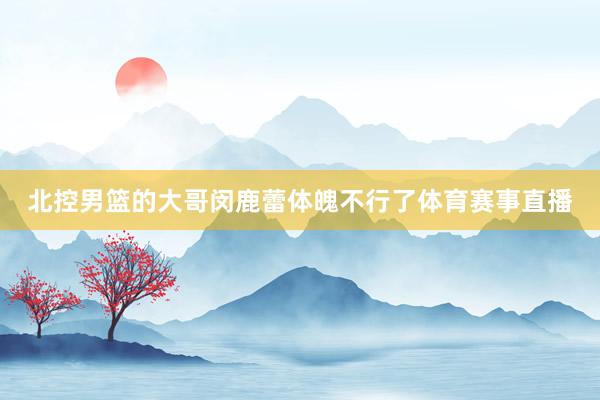 北控男篮的大哥闵鹿蕾体魄不行了体育赛事直播