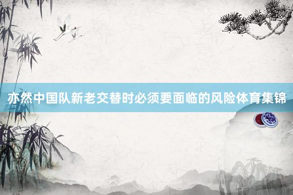 亦然中国队新老交替时必须要面临的风险体育集锦