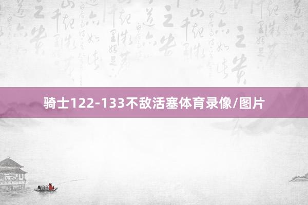 骑士122-133不敌活塞体育录像/图片