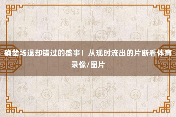 确凿场退却错过的盛事！从现时流出的片断看体育录像/图片