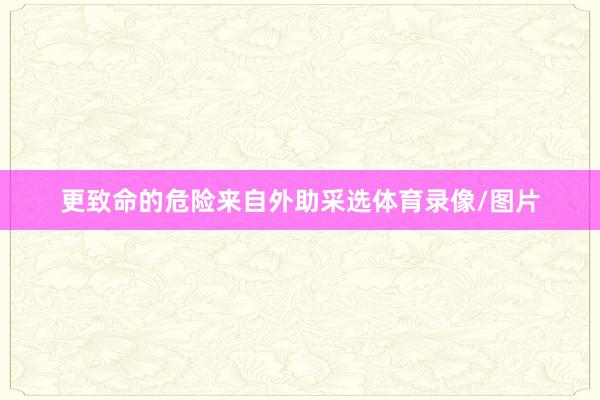 更致命的危险来自外助采选体育录像/图片