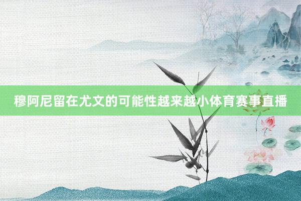 穆阿尼留在尤文的可能性越来越小体育赛事直播