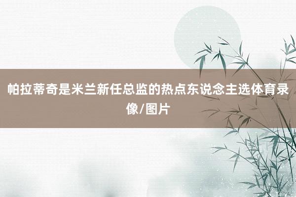 帕拉蒂奇是米兰新任总监的热点东说念主选体育录像/图片