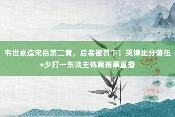 韦世豪造宋岳第二黄,后者被罚下!英博比分落伍+少打一东谈主体育赛事直播