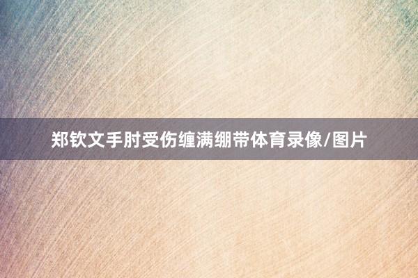 郑钦文手肘受伤缠满绷带体育录像/图片