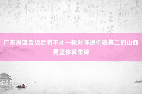 广东男篮晋级后将不才一轮对阵通例赛第二的山西男篮体育集锦