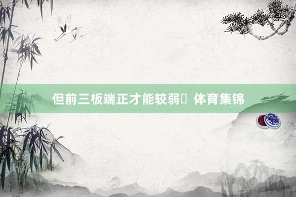 但前三板端正才能较弱‌体育集锦