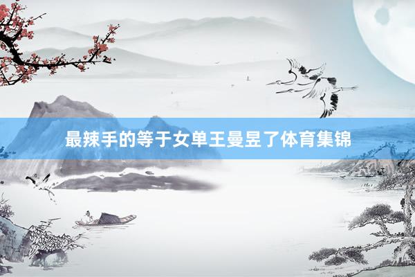 最辣手的等于女单王曼昱了体育集锦