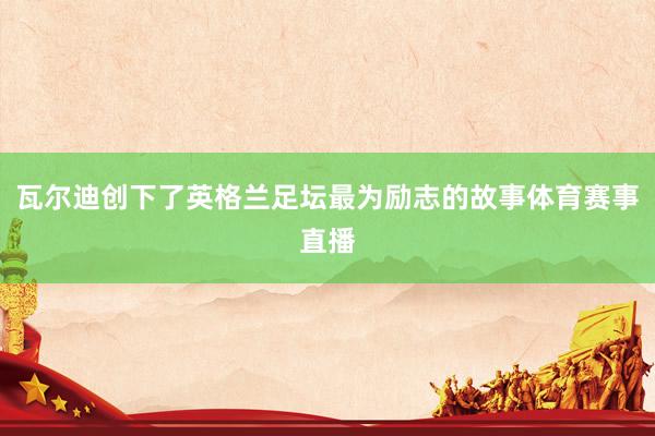 瓦尔迪创下了英格兰足坛最为励志的故事体育赛事直播