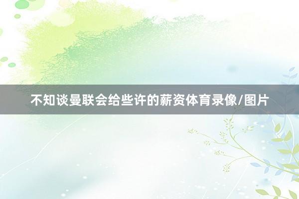 不知谈曼联会给些许的薪资体育录像/图片