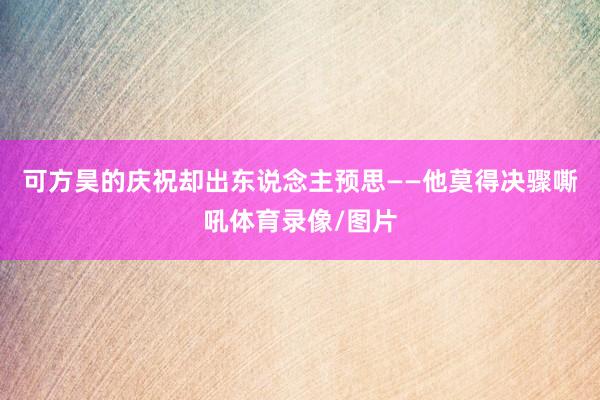 可方昊的庆祝却出东说念主预思——他莫得决骤嘶吼体育录像/图片