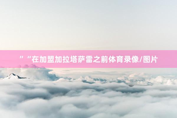 ”“在加盟加拉塔萨雷之前体育录像/图片