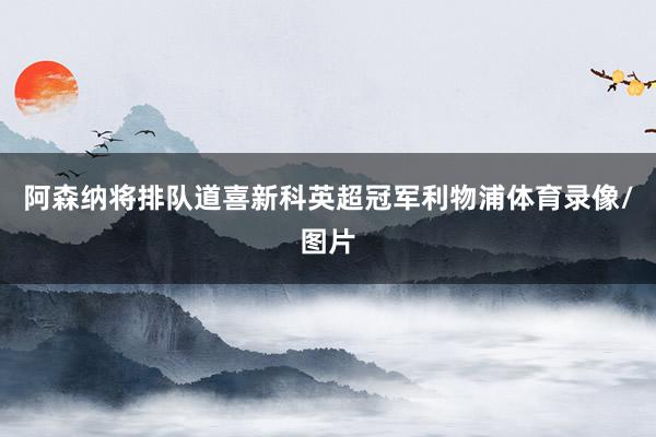阿森纳将排队道喜新科英超冠军利物浦体育录像/图片