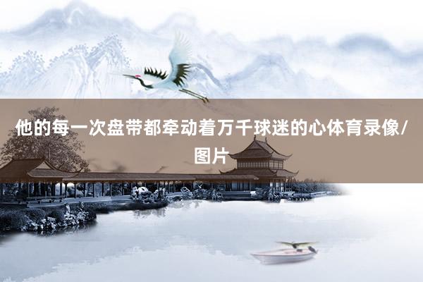 他的每一次盘带都牵动着万千球迷的心体育录像/图片