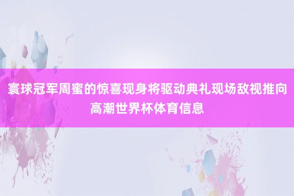 寰球冠军周蜜的惊喜现身将驱动典礼现场敌视推向高潮世界杯体育信息