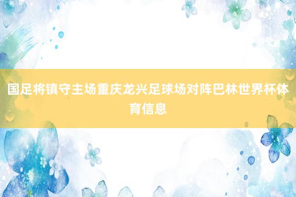 国足将镇守主场重庆龙兴足球场对阵巴林世界杯体育信息