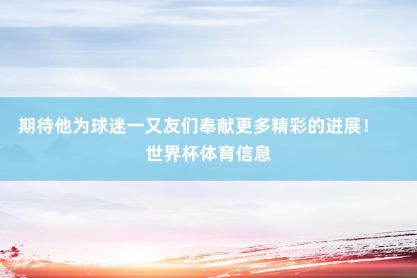 期待他为球迷一又友们奉献更多精彩的进展！    世界杯体育信息