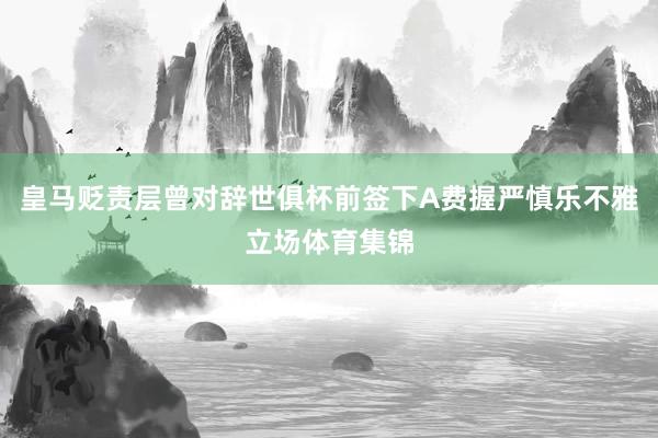 皇马贬责层曾对辞世俱杯前签下A费握严慎乐不雅立场体育集锦