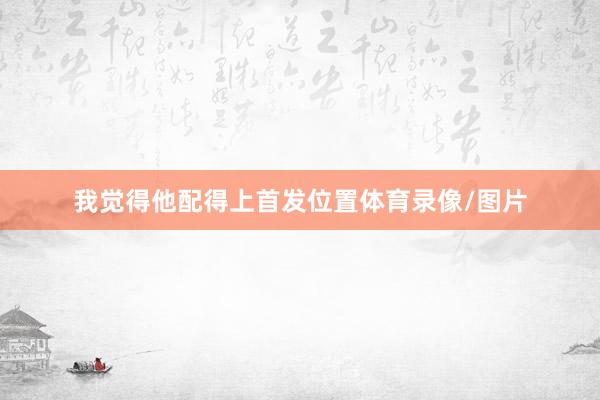 我觉得他配得上首发位置体育录像/图片