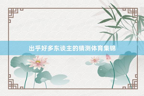 出乎好多东谈主的猜测体育集锦