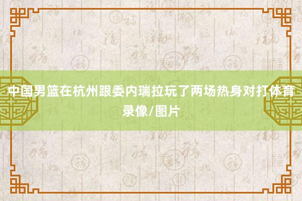 中国男篮在杭州跟委内瑞拉玩了两场热身对打体育录像/图片